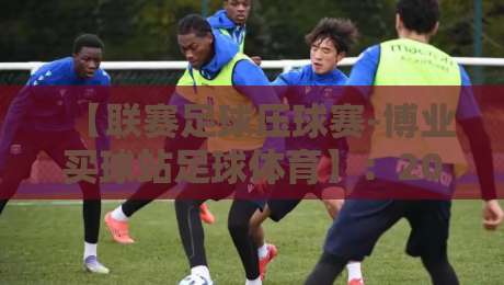 【联赛足球压球赛-博业买球站足球体育】:2026赛季观赛与投注新趋势 【联赛足球压球赛-博业买球站足球体育】:2026赛季观赛与投注新趋势