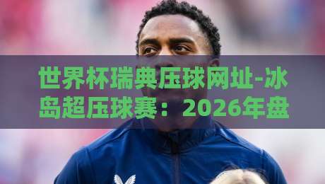 世界杯瑞典压球网址-冰岛超压球赛:2026年盘口深度解析与避坑指南 世界杯瑞典压球网址-冰岛超压球赛:2026年盘口深度解析与避坑指南
