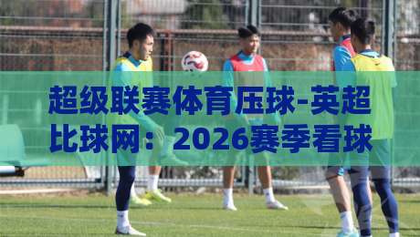 超级联赛体育压球-英超比球网:2026赛季看球与投注的五大真相 超级联赛体育压球-英超比球网:2026赛季看球与投注的五大真相