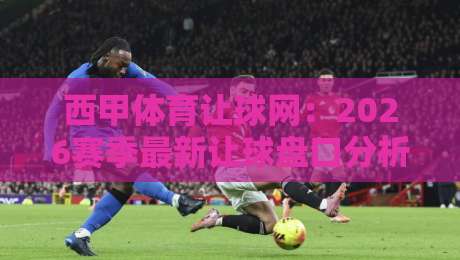 西甲体育让球网:2026赛季最新让球盘口分析与实战技巧 西甲体育让球网:2026赛季最新让球盘口分析与实战技巧