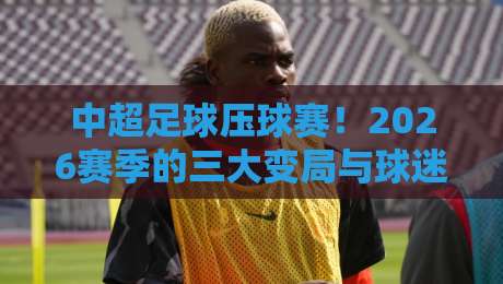 中超足球压球赛!2026赛季的三大变局与球迷不得不看的观赛指南 中超足球压球赛!2026赛季的三大变局与球迷不得不看的观赛指南