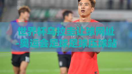世界杯乌拉圭让球网址-奥运会足球足球压球站:2026年最新赛事指南与防坑技巧 世界杯乌拉圭让球网址-奥运会足球足球压球站:2026年最新赛事指南与防坑技巧