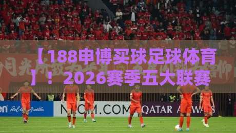 【188申博买球足球体育】!2026赛季五大联赛投注策略深度解析 【188申博买球足球体育】!2026赛季五大联赛投注策略深度解析