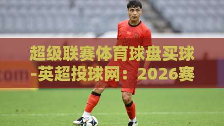 超级联赛体育球盘买球-英超投球网:2026赛季投注新玩法与避坑指南(深度解析) 超级联赛体育球盘买球-英超投球网:2026赛季投注新玩法与避坑指南(深度解析)