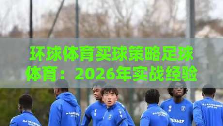 环球体育买球策略足球体育:2026年实战经验分享(环球体育买球策略足球体育)如何提升胜率 环球体育买球策略足球体育:2026年实战经验分享(环球体育买球策略足球体育)如何提升胜率