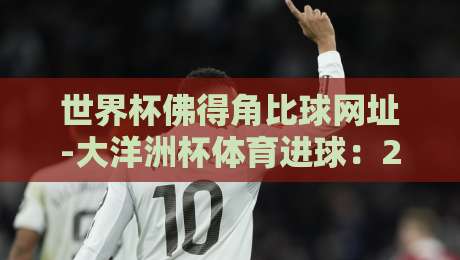 世界杯佛得角比球网址-大洋洲杯体育进球:2026年这些进球你看了吗? 世界杯佛得角比球网址-大洋洲杯体育进球:2026年这些进球你看了吗?