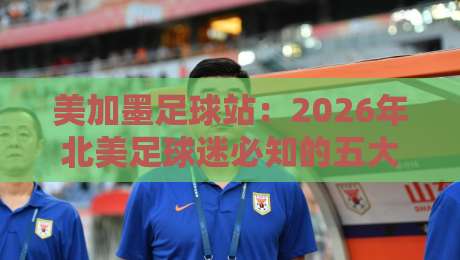 美加墨足球站:2026年北美足球迷必知的五大新变化 美加墨足球站:2026年北美足球迷必知的五大新变化