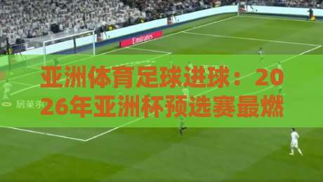 亚洲体育足球进球:2026年亚洲杯预选赛最燃瞬间全记录(进球) 亚洲体育足球进球:2026年亚洲杯预选赛最燃瞬间全记录(进球)