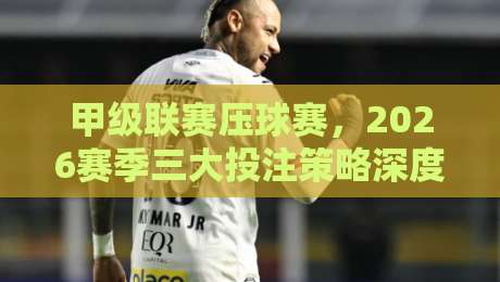 甲级联赛压球赛,2026赛季三大投注策略深度解析 甲级联赛压球赛,2026赛季三大投注策略深度解析