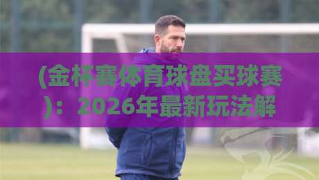 (金杯赛体育球盘买球赛):2026年最新玩法解析与避坑指南 (金杯赛体育球盘买球赛):2026年最新玩法解析与避坑指南