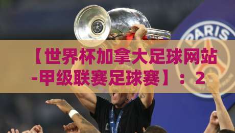 【世界杯加拿大足球网站-甲级联赛足球赛】:2026赛季观赛指南与深度解析 【世界杯加拿大足球网站-甲级联赛足球赛】:2026赛季观赛指南与深度解析