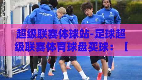 超级联赛体球站-足球超级联赛体育球盘买球：【超级联赛体球站-足球超级联赛体育球盘买球】2026年球迷必看实用指南