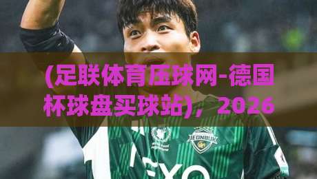 (足联体育压球网-德国杯球盘买球站)，2026年德国杯球迷的终极指南
