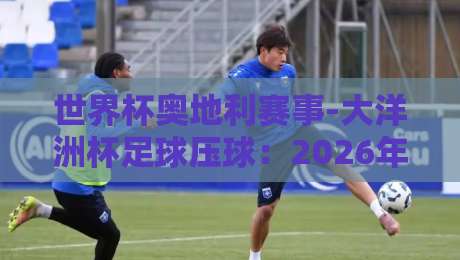 世界杯奥地利赛事-大洋洲杯足球压球：2026年双线看点全解析