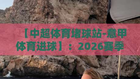 【中超体育堵球站-意甲体育进球】：2026赛季意甲进球数据深度解析与中超对比启示