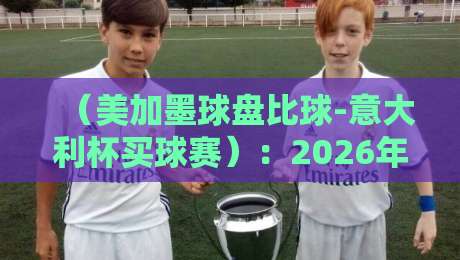 (美加墨球盘比球-意大利杯买球赛):2026年球迷必看的盘口对比与实战指南