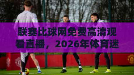 联赛比球网免费高清观看直播，2026年体育迷的观赛新选择！