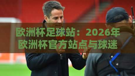欧洲杯足球站:2026年欧洲杯官方站点与球迷必备指南(欧洲杯足球站)