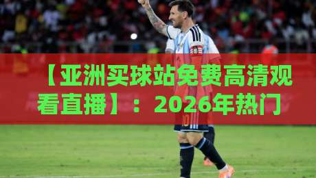 【亚洲买球站免费高清观看直播】：2026年热门赛事直击与避坑指南