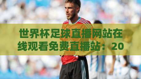 世界杯足球直播网站在线观看免费直播站：2026年球迷必备的4个高清渠道