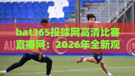 bat365投球网高清比赛直播网：2026年全新观赛体验，高清流畅无卡顿（bat365投球网高清比赛直播网）