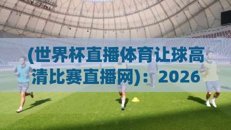 (世界杯直播体育让球高清比赛直播网)：2026世界杯观赛体验全面升级