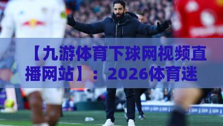 【九游体育下球网视频直播网站】:2026体育迷必备的观赛新姿势 【九游体育下球网视频直播网站】:2026体育迷必备的观赛新姿势