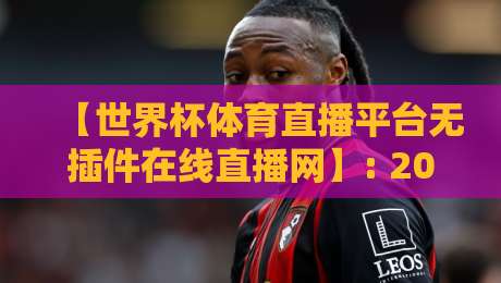 【世界杯体育直播平台无插件在线直播网】: 2026年看球新姿势,告别卡顿与广告 【世界杯体育直播平台无插件在线直播网】: 2026年看球新姿势,告别卡顿与广告