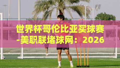 世界杯哥伦比亚买球赛-美职联堵球网:2026年两大看点深度解析