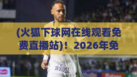 (火狐下球网在线观看免费直播站)！2026年免费体育直播实测与避坑指南
