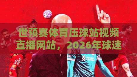 世预赛体育压球站视频直播网站，2026年球迷必藏的观赛攻略