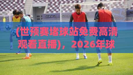 (世预赛堵球站免费高清观看直播)，2026年球迷必备的观赛指南