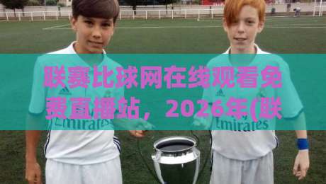 联赛比球网在线观看免费直播站，2026年(联赛比球网)观赛指南：免费高清不卡顿