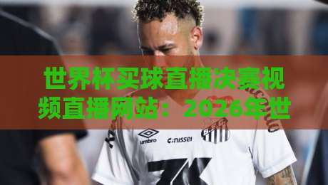 世界杯买球直播决赛视频直播网站：2026年世界杯决赛直播平台推荐与观赛攻略