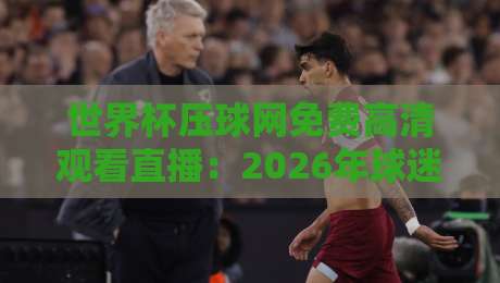 世界杯压球网免费高清观看直播:2026年球迷必看的观赛神器(附实测体验) 世界杯压球网免费高清观看直播:2026年球迷必看的观赛神器(附实测体验)